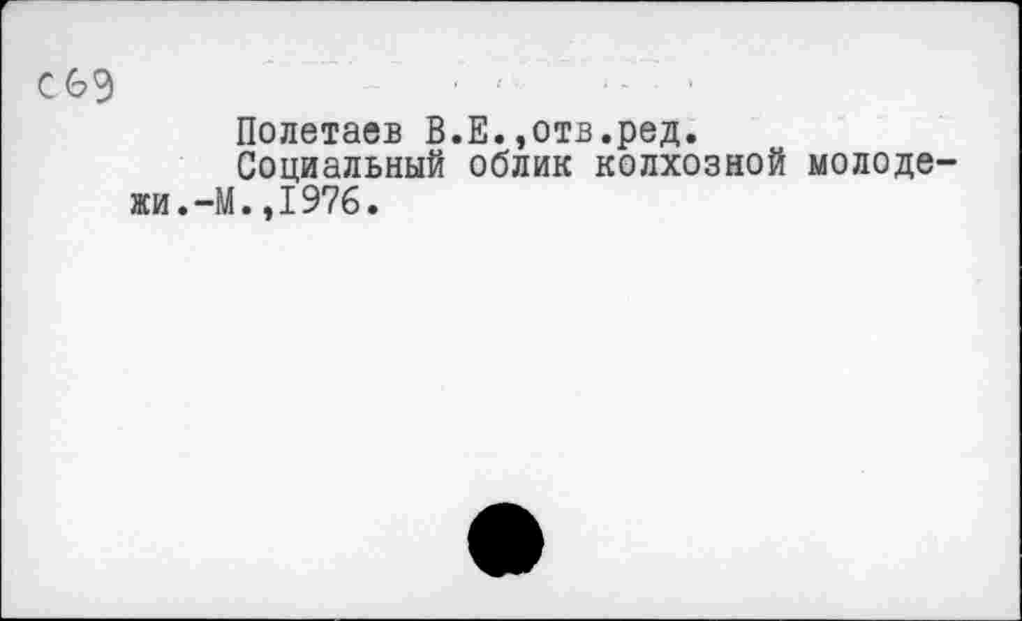 ﻿с 69	'	•- •
Полетаев В.Е.,отв.ред.
Социальный облик колхозной молодежи. —М.,1976.